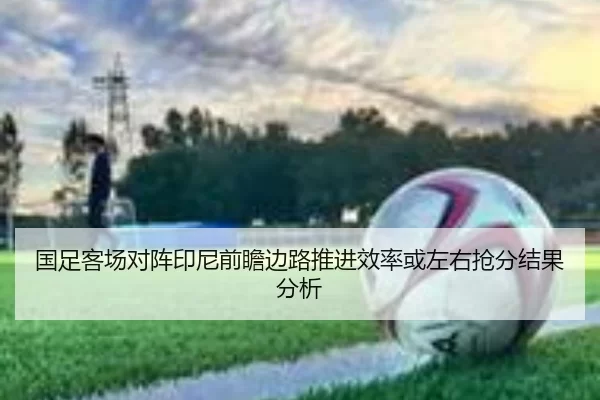 国足客场对阵印尼前瞻边路推进效率或左右抢分结果分析